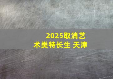 2025取消艺术类特长生 天津